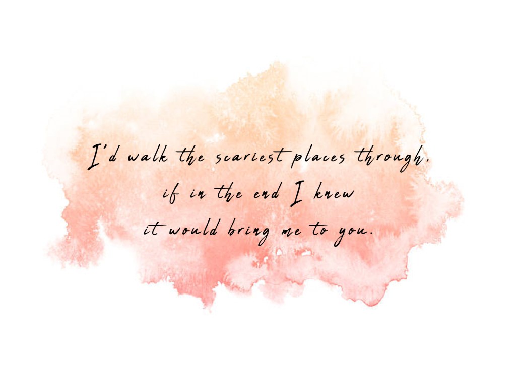 I’d walk the scariest places through, if in the end I knew it would bring me to you. 