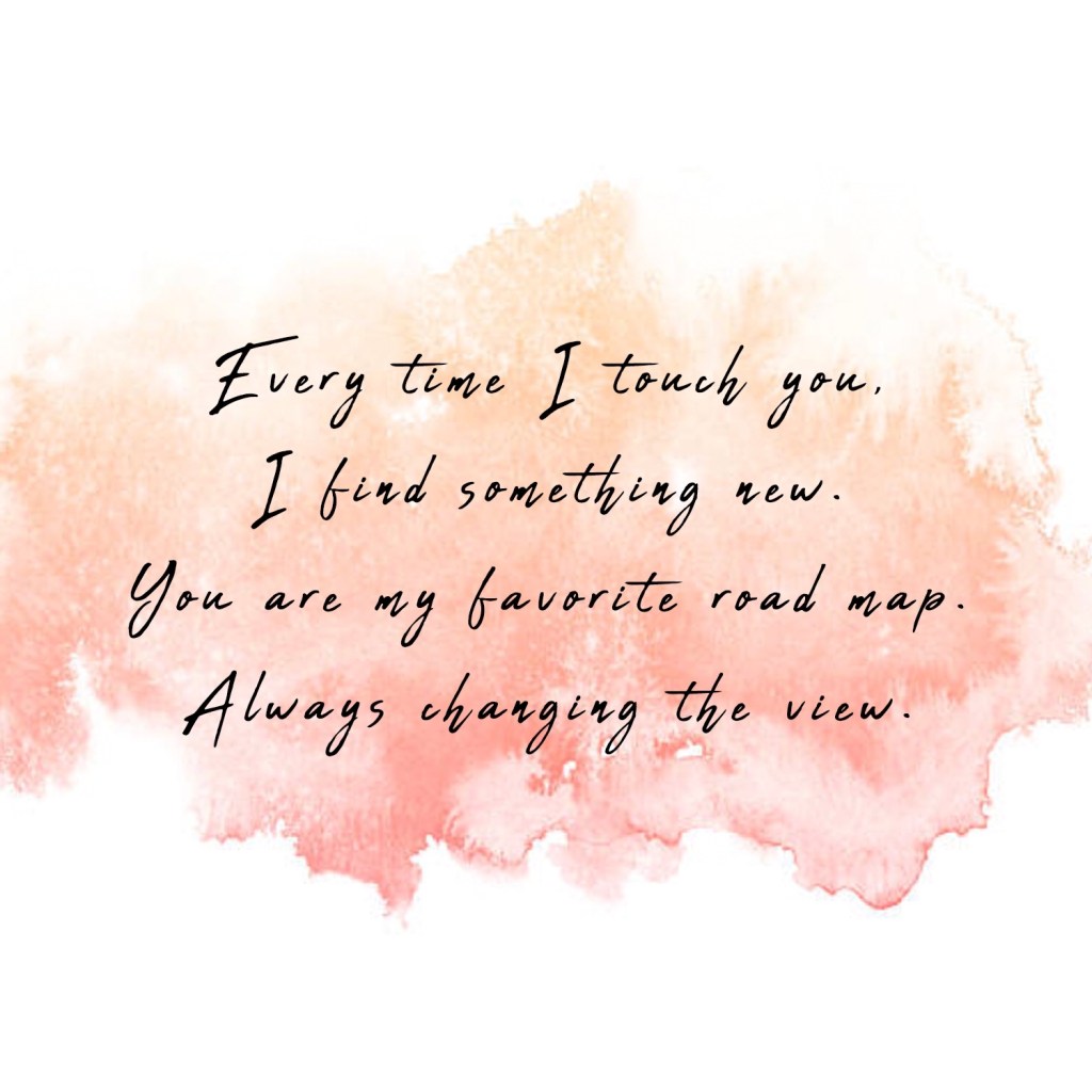 Every time I touch you, I find something new. You are my favorite road map. Always changing the view. 