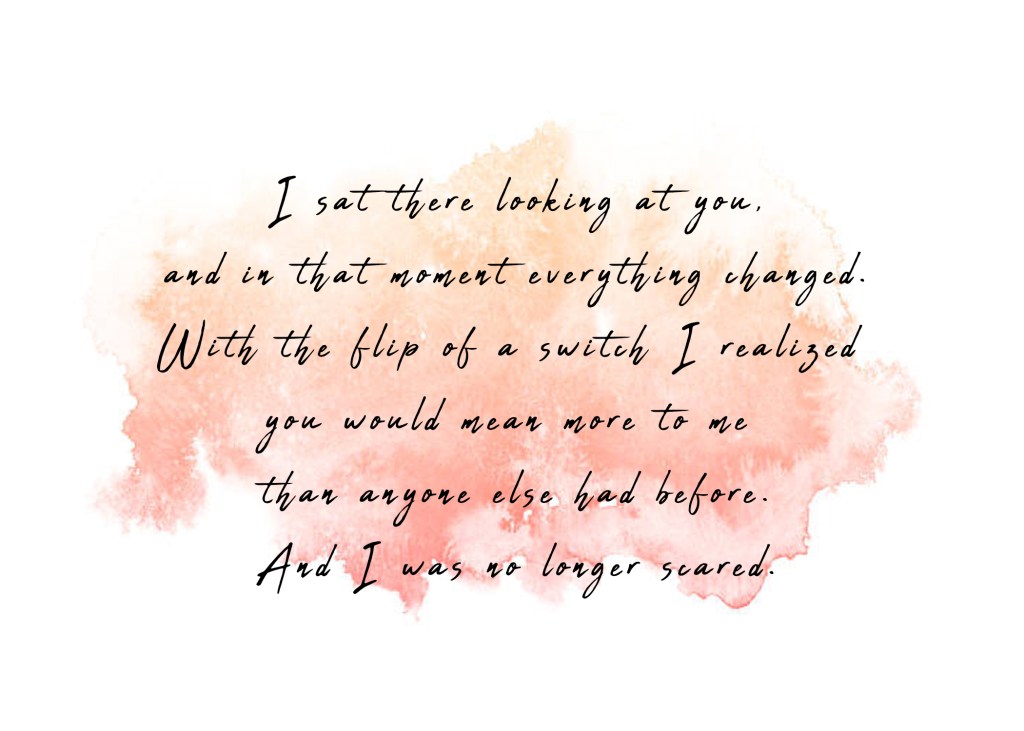 I sat there looking at you, and in that moment everything changed. With the flip of a switch I realized you would mean more to me than anyone else had before. And I was no longer scared. 