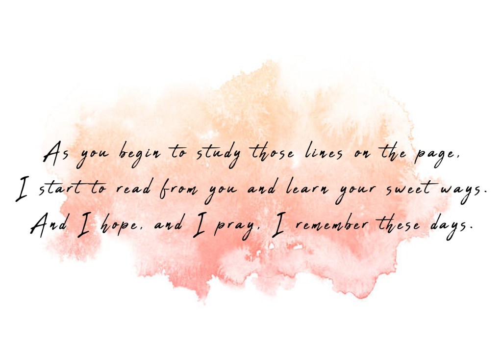 As you begin to study those lines on the page, I start to read from you and learn your sweet ways. And I hope, and I pray, I remember these days. 