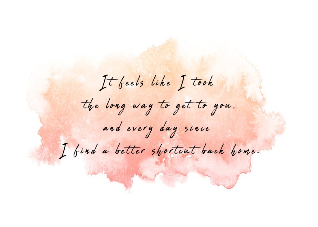 It feels like I took the long way to get to you, and every day since I find a better shortcut back home. 