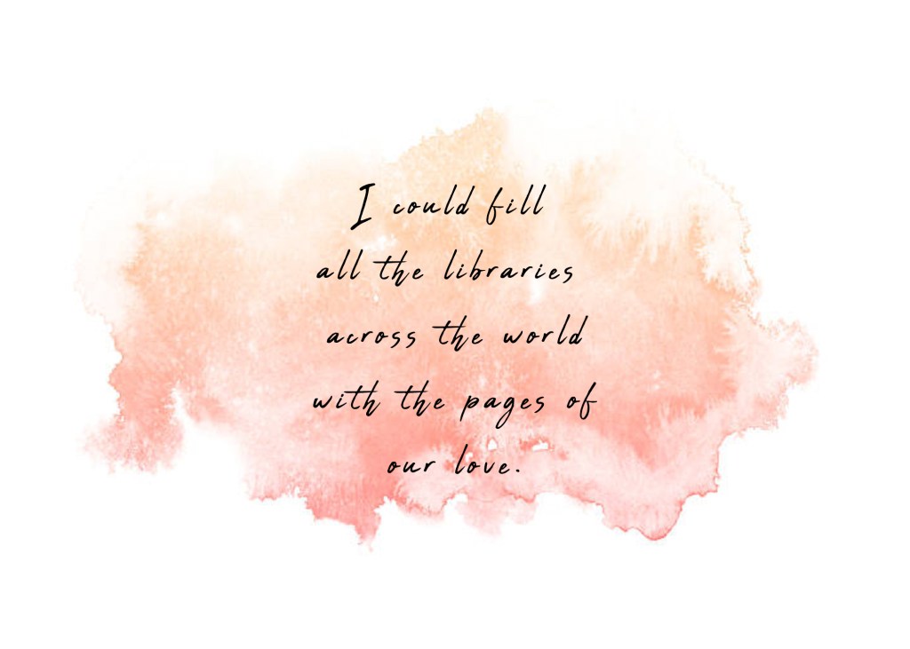 I could fill all the libraries across the world with the pages of our love.